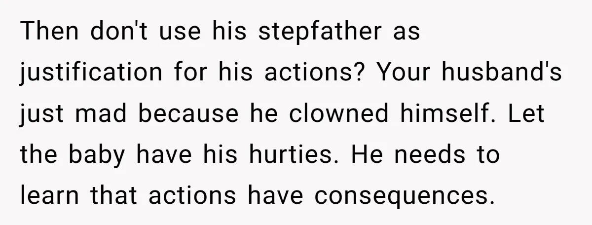 Then don't use his stepfather as justification for his actions? Your husband's just mad because he clowned himself. Let the baby have his hurties. He needs to learn that actions...