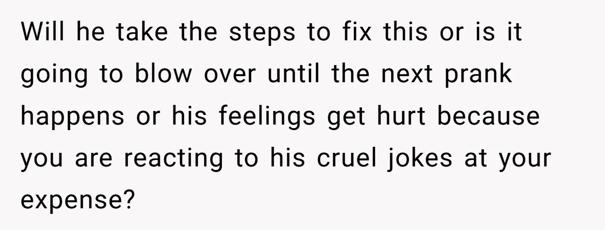 Will he take the steps to fix this or is it going to blow over until the next prank happens or his feelings get hurt because you are reacting to...