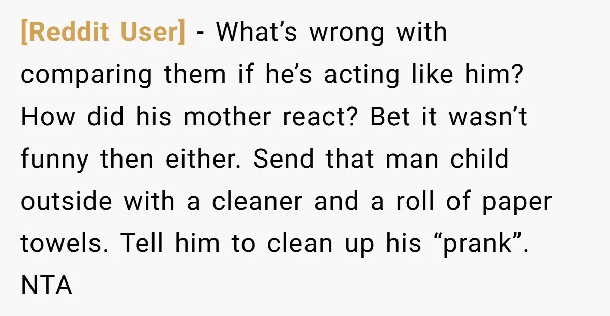 [Reddit User] − What’s wrong with comparing them if he’s acting like him? How did his mother react? Bet it wasn’t funny then either. Send that man child outside with...