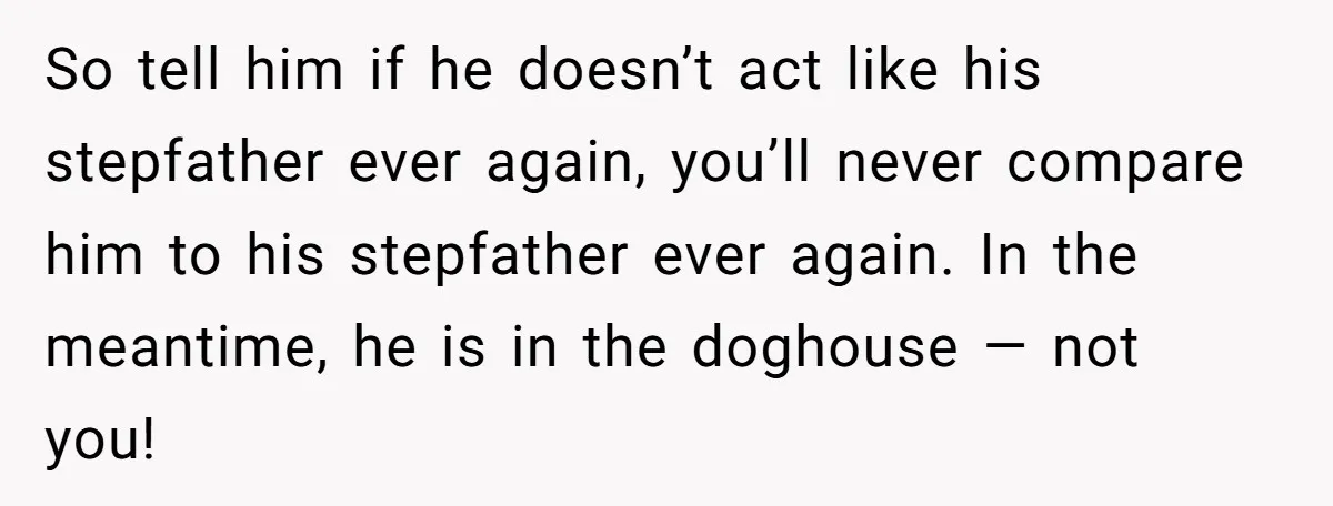 So tell him if he doesn’t act like his stepfather ever again, you’ll never compare him to his stepfather ever again. In the meantime, he is in the doghouse —...