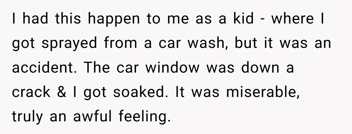 I had this happen to me as a kid - where I got sprayed from a car wash, but it was an accident. The car window was down a crack...
