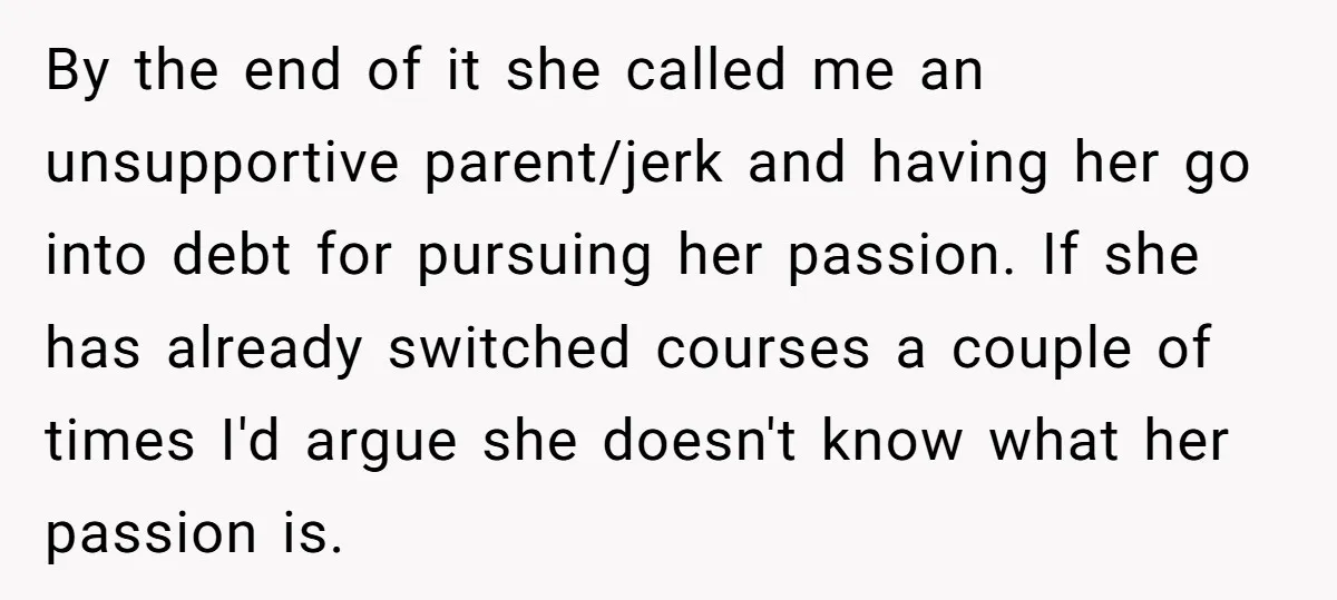 By the end of it she called me an unsupportive parent/jerk and having her go into debt for pursuing her passion. If she has already switched courses a couple of...