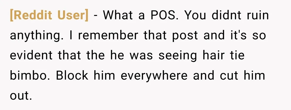 [Reddit User] − What a POS. You didnt ruin anything. I remember that post and it's so evident that the he was seeing hair tie bimbo. Block him everywhere and...