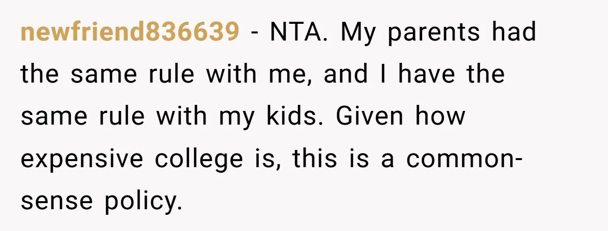 newfriend836639 − NTA. My parents had the same rule with me, and I have the same rule with my kids. Given how expensive college is, this is a common-sense policy.
