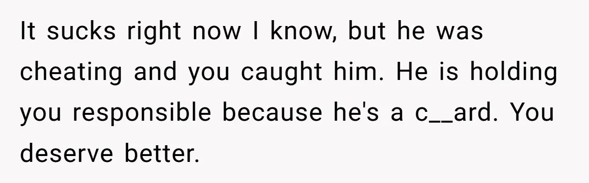 It sucks right now I know, but he was cheating and you caught him. He is holding you responsible because he's a c__ard. You deserve better.