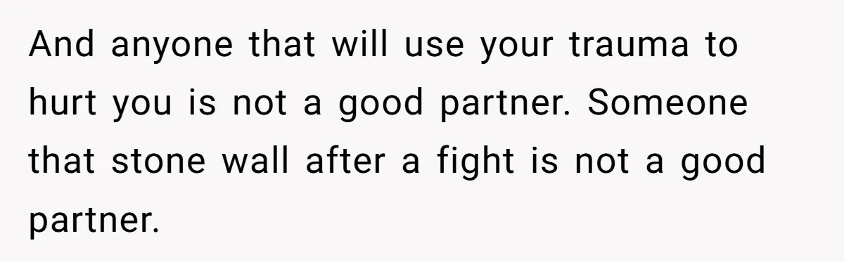 And anyone that will use your trauma to hurt you is not a good partner. Someone that stone wall after a fight is not a good partner.