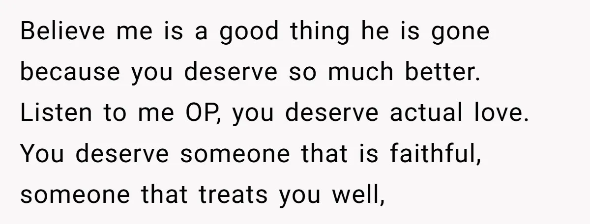 Believe me is a good thing he is gone because you deserve so much better. Listen to me OP, you deserve actual love. You deserve someone that is faithful, someone...