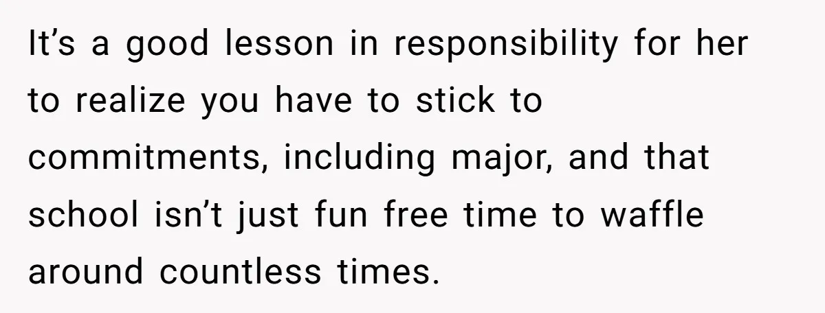 It’s a good lesson in responsibility for her to realize you have to stick to commitments, including major, and that school isn’t just fun free time to waffle around countless...