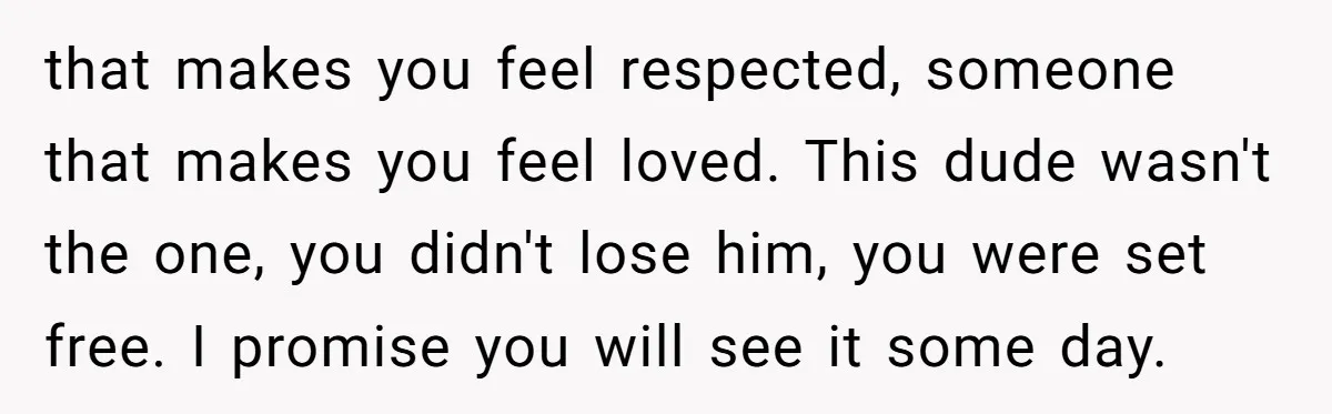 that makes you feel respected, someone that makes you feel loved. This dude wasn't the one, you didn't lose him, you were set free. I promise you will see it...
