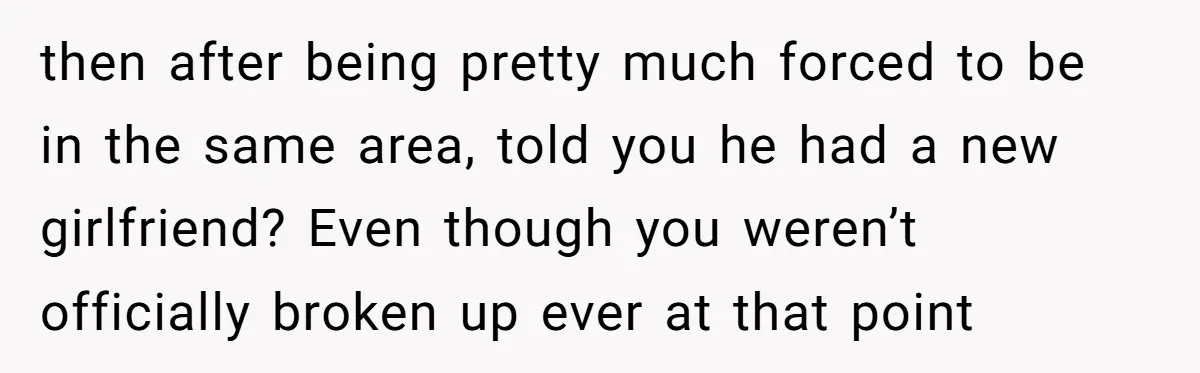 then after being pretty much forced to be in the same area, told you he had a new girlfriend? Even though you weren’t officially broken up ever at that point