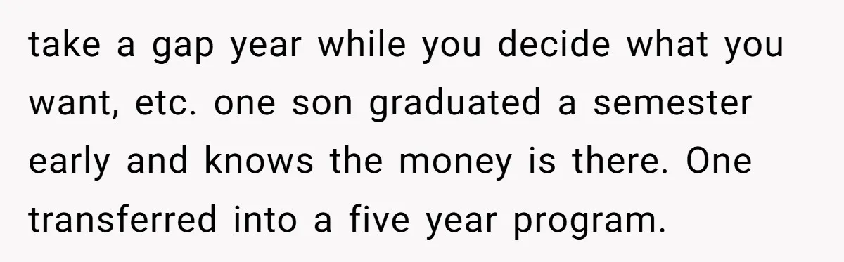 take a gap year while you decide what you want, etc. one son graduated a semester early and knows the money is there. One transferred into a five year program.