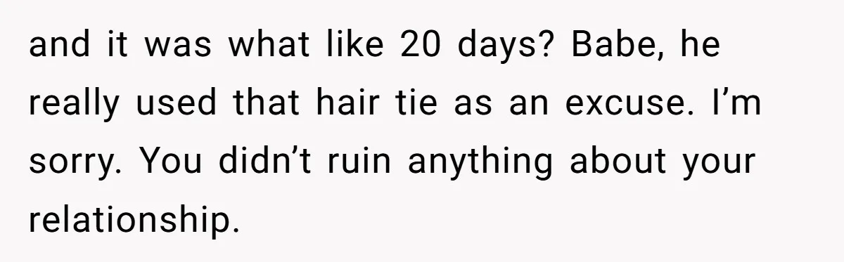 and it was what like 20 days? Babe, he really used that hair tie as an excuse. I’m sorry. You didn’t ruin anything about your relationship.