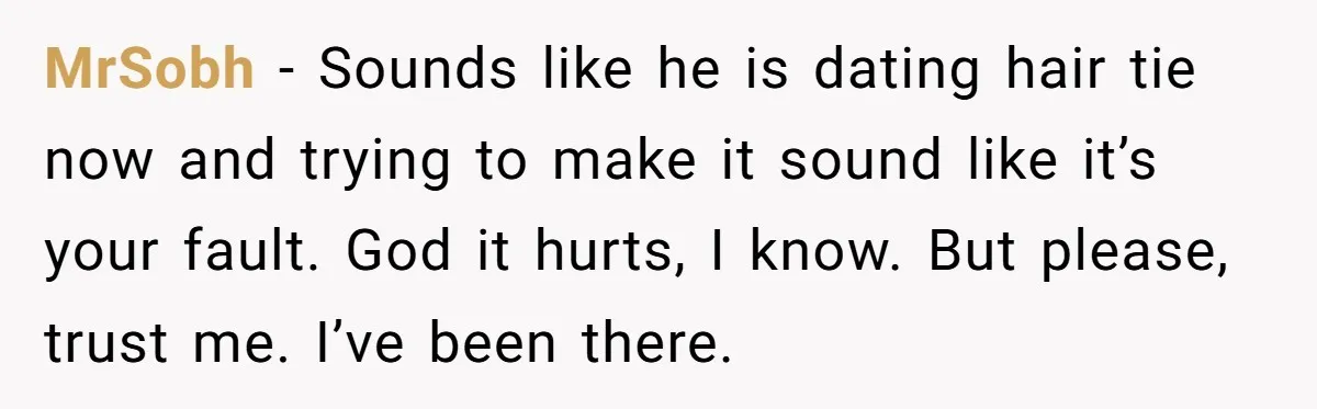MrSobh − Sounds like he is dating hair tie now and trying to make it sound like it’s your fault. God it hurts, I know. But please, trust me. I’ve...