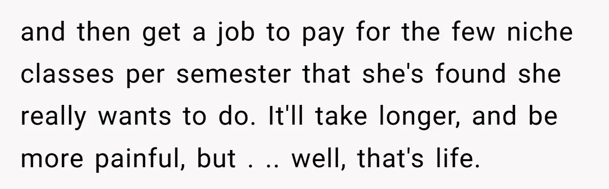and then get a job to pay for the few niche classes per semester that she's found she really wants to do. It'll take longer, and be more painful, but...