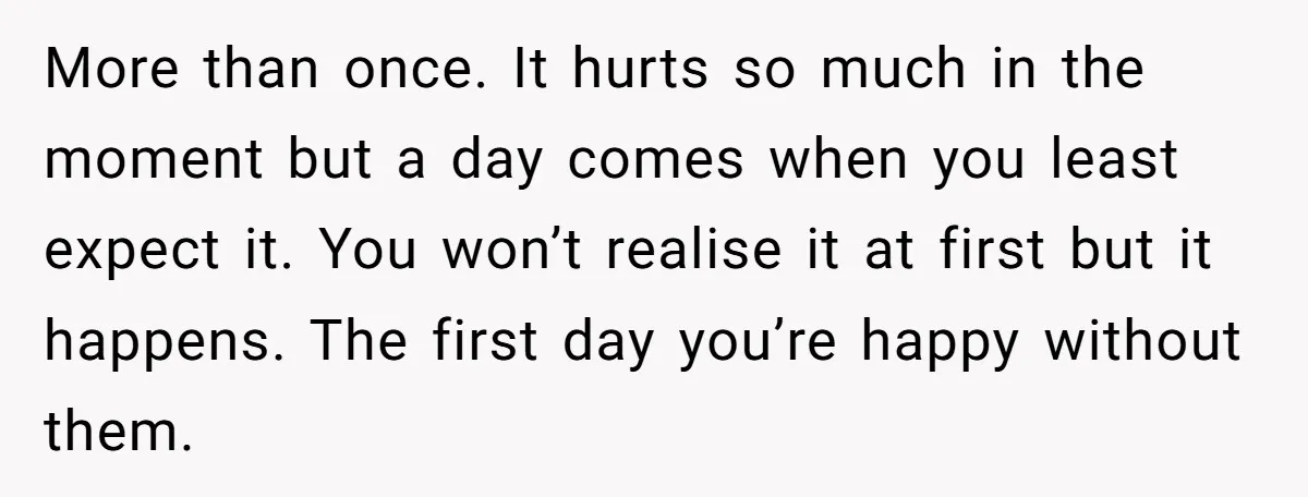 More than once. It hurts so much in the moment but a day comes when you least expect it. You won’t realise it at first but it happens. The first...
