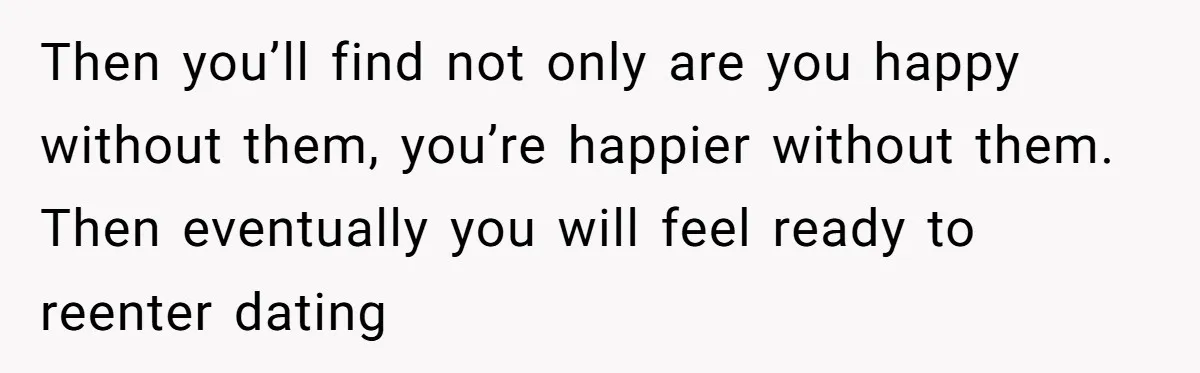Then you’ll find not only are you happy without them, you’re happier without them. Then eventually you will feel ready to reenter dating