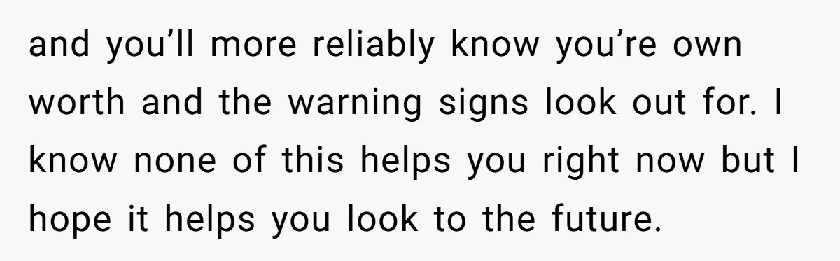 and you’ll more reliably know you’re own worth and the warning signs look out for. I know none of this helps you right now but I hope it helps you...