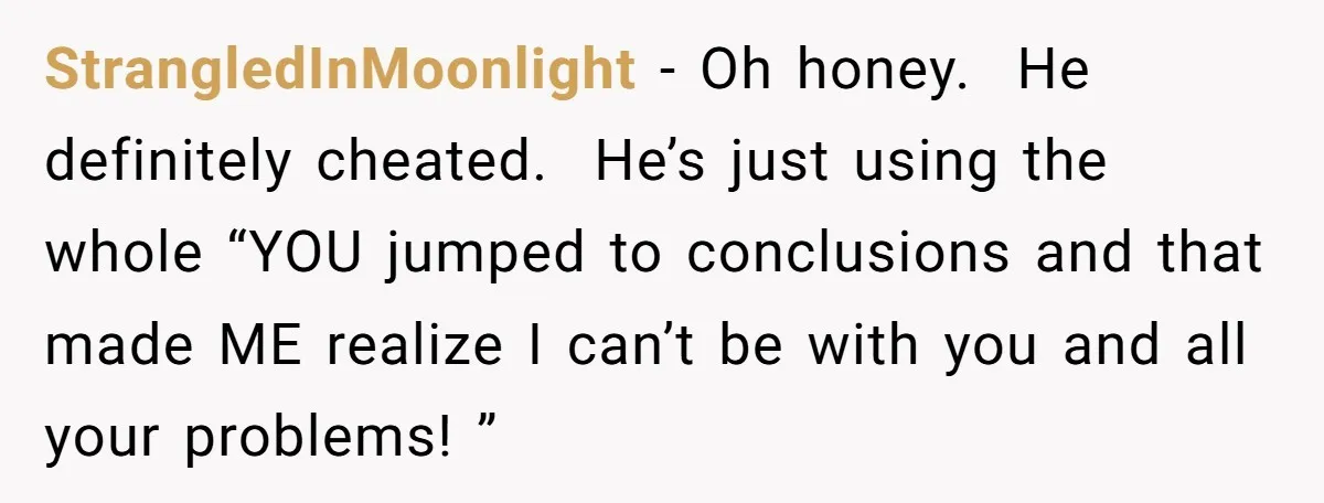 StrangledInMoonlight − Oh honey. He definitely cheated. He’s just using the whole “YOU jumped to conclusions and that made ME realize I can’t be with you and all your problems!...