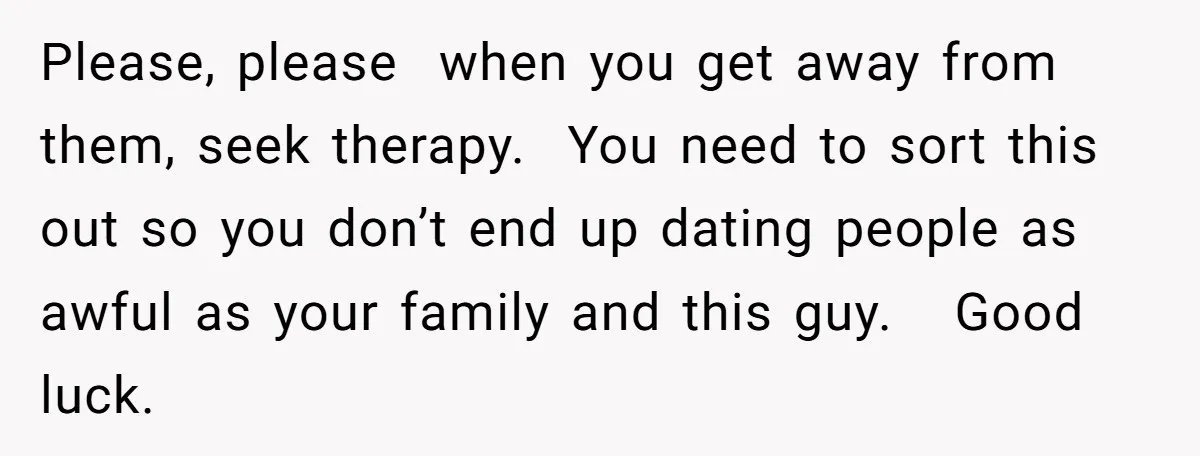 Please, please when you get away from them, seek therapy. You need to sort this out so you don’t end up dating people as awful as your family and this...