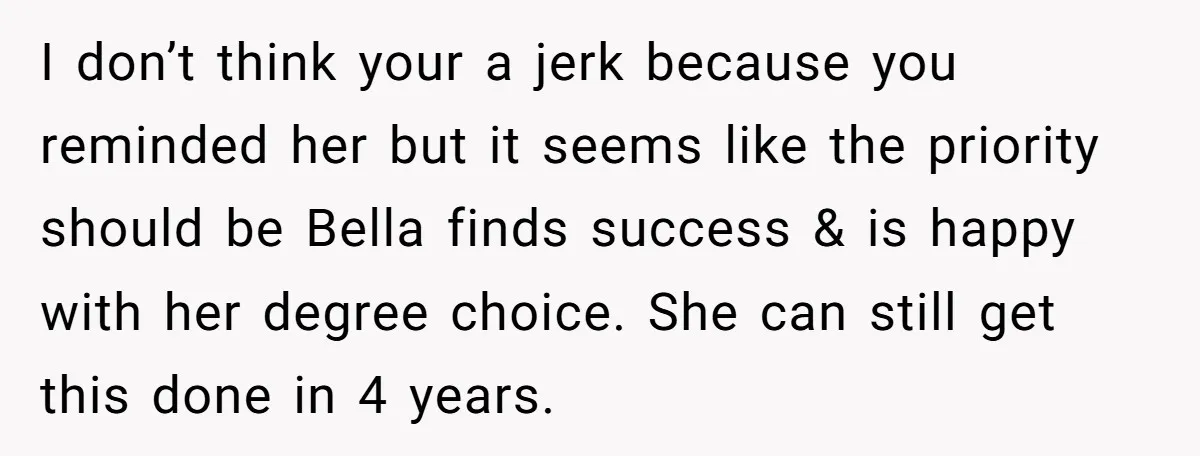 I don’t think your a jerk because you reminded her but it seems like the priority should be Bella finds success & is happy with her degree choice. She can...