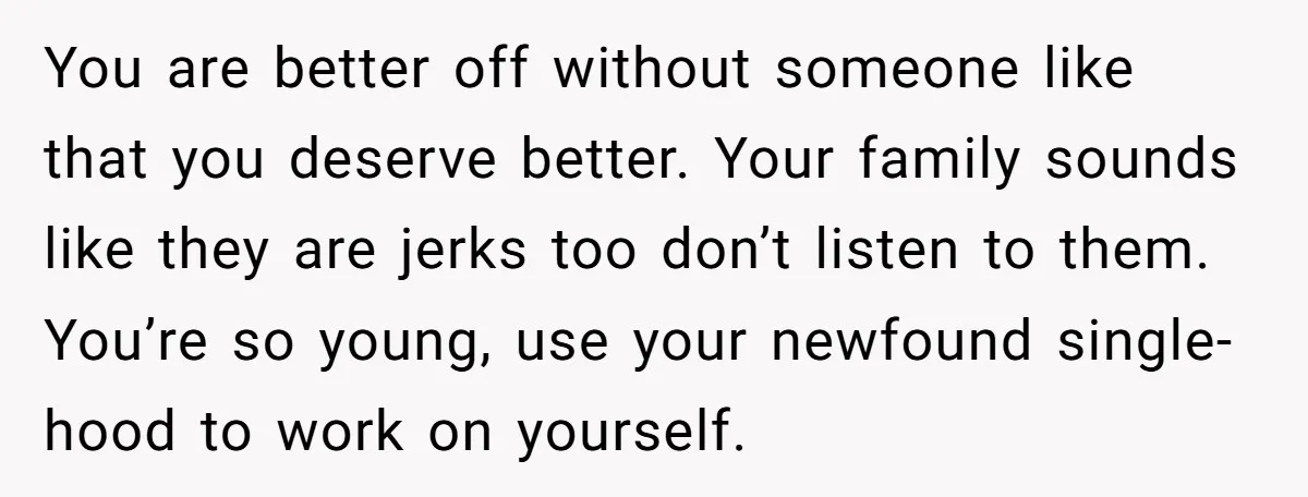 You are better off without someone like that you deserve better. Your family sounds like they are jerks too don’t listen to them. You’re so young, use your newfound single-hood...