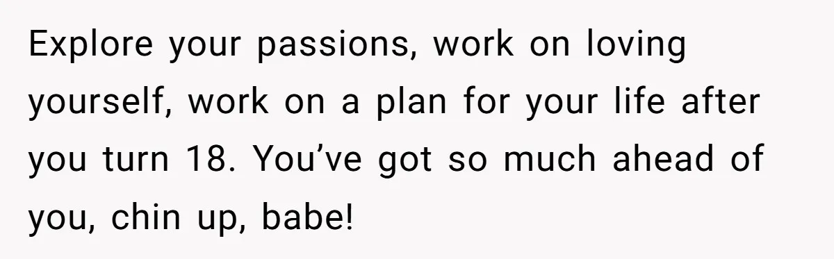 Explore your passions, work on loving yourself, work on a plan for your life after you turn 18. You’ve got so much ahead of you, chin up, babe!