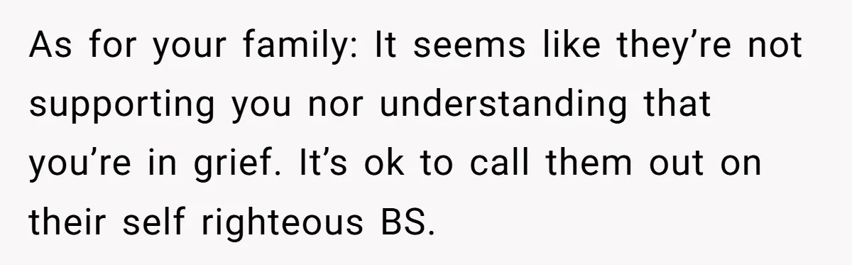 As for your family: It seems like they’re not supporting you nor understanding that you’re in grief. It’s ok to call them out on their self righteous BS.