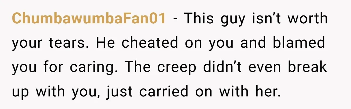 ChumbawumbaFan01 − This guy isn’t worth your tears. He cheated on you and blamed you for caring. The creep didn’t even break up with you, just carried on with her.