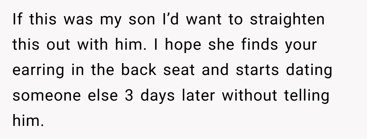 If this was my son I’d want to straighten this out with him. I hope she finds your earring in the back seat and starts dating someone else 3 days...