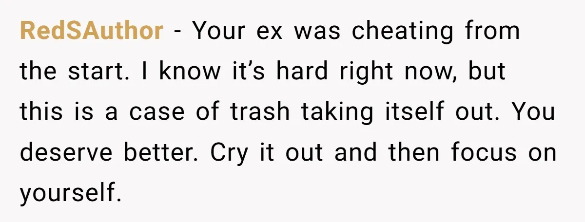RedSAuthor − Your ex was cheating from the start. I know it’s hard right now, but this is a case of trash taking itself out. You deserve better. Cry it...