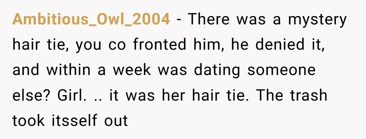 Ambitious_Owl_2004 − There was a mystery hair tie, you co fronted him, he denied it, and within a week was dating someone else? Girl. .. it was her hair tie....