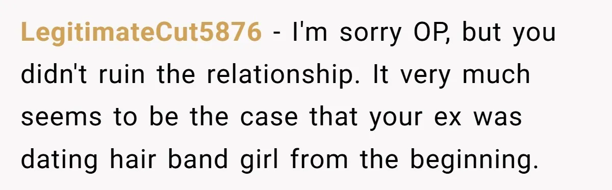 LegitimateCut5876 − I'm sorry OP, but you didn't ruin the relationship. It very much seems to be the case that your ex was dating hair band girl from the beginning.
