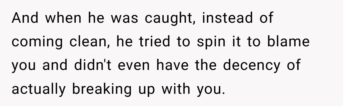 And when he was caught, instead of coming clean, he tried to spin it to blame you and didn't even have the decency of actually breaking up with you.