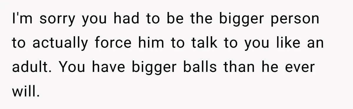 I'm sorry you had to be the bigger person to actually force him to talk to you like an adult. You have bigger balls than he ever will.