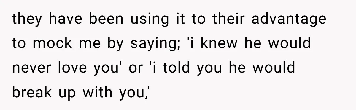 they have been using it to their advantage to mock me by saying; 'i knew he would never love you' or 'i told you he would break up with you,'