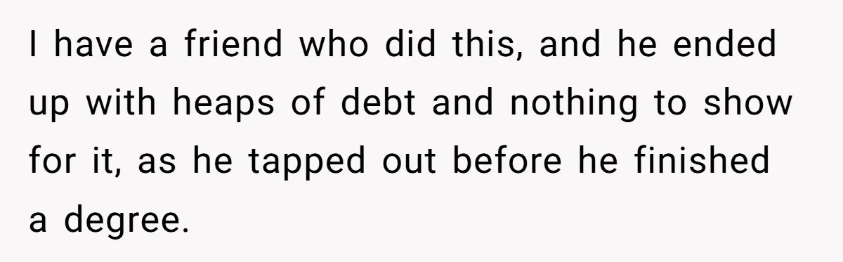 I have a friend who did this, and he ended up with heaps of debt and nothing to show for it, as he tapped out before he finished a degree.