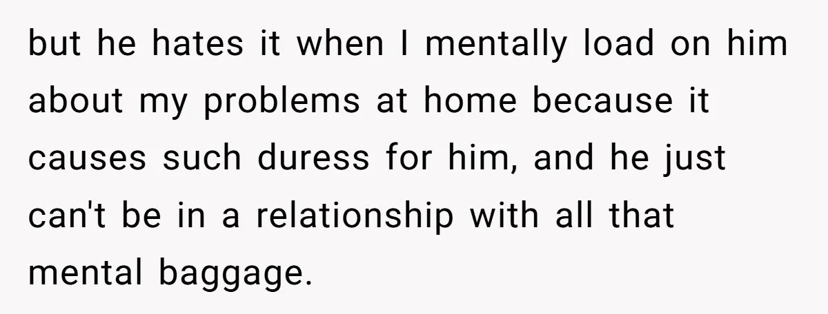 but he hates it when I mentally load on him about my problems at home because it causes such duress for him, and he just can't be in a relationship...