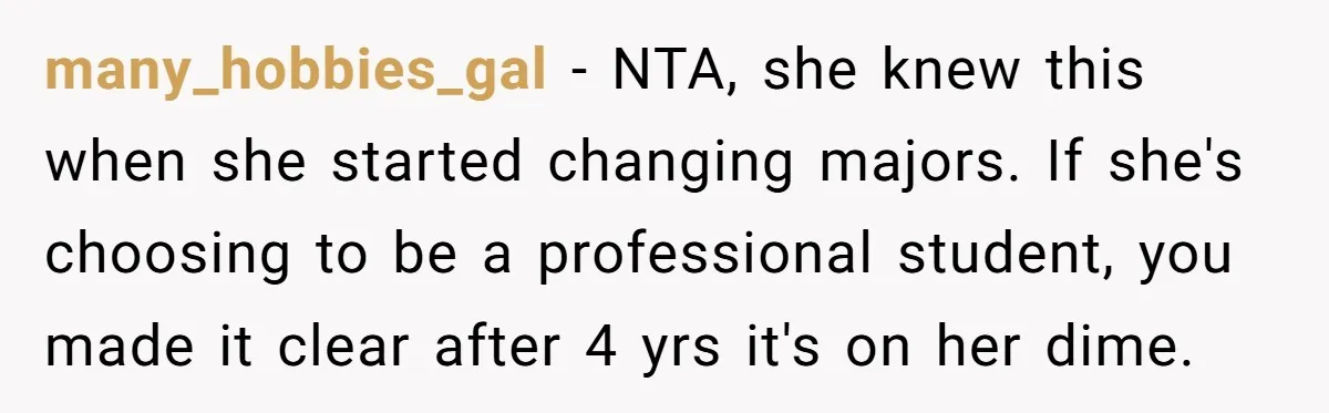many_hobbies_gal − NTA, she knew this when she started changing majors. If she's choosing to be a professional student, you made it clear after 4 yrs it's on her dime.