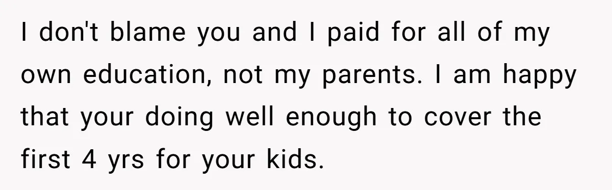 I don't blame you and I paid for all of my own education, not my parents. I am happy that your doing well enough to cover the first 4 yrs...