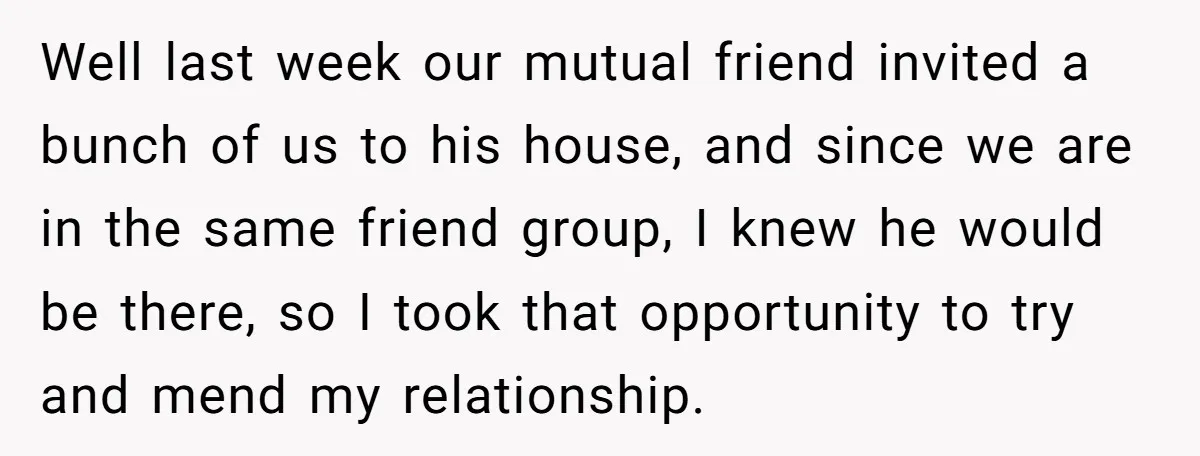 Well last week our mutual friend invited a bunch of us to his house, and since we are in the same friend group, I knew he would be there, so...