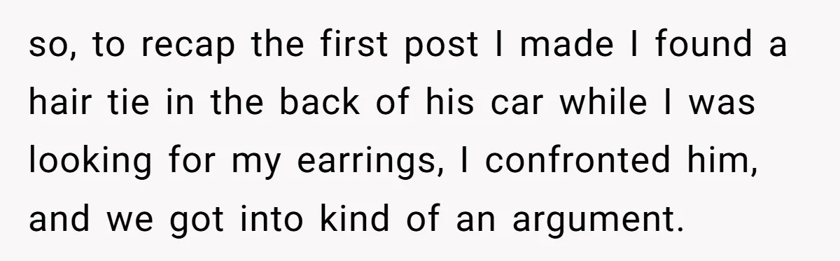 so, to recap the first post I made I found a hair tie in the back of his car while I was looking for my earrings, I confronted him, and...