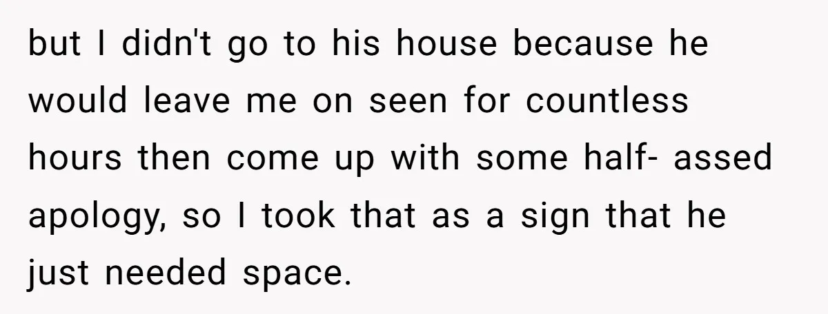 but I didn't go to his house because he would leave me on seen for countless hours then come up with some half- assed apology, so I took that as...