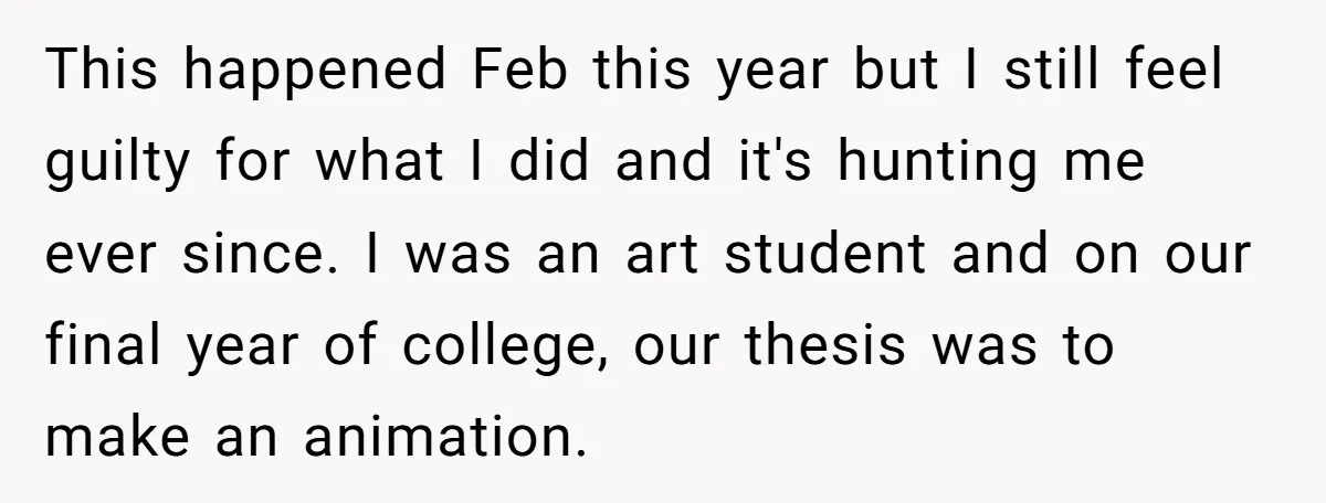 This happened Feb this year but I still feel guilty for what I did and it's hunting me ever since. I was an art student and on our final year...