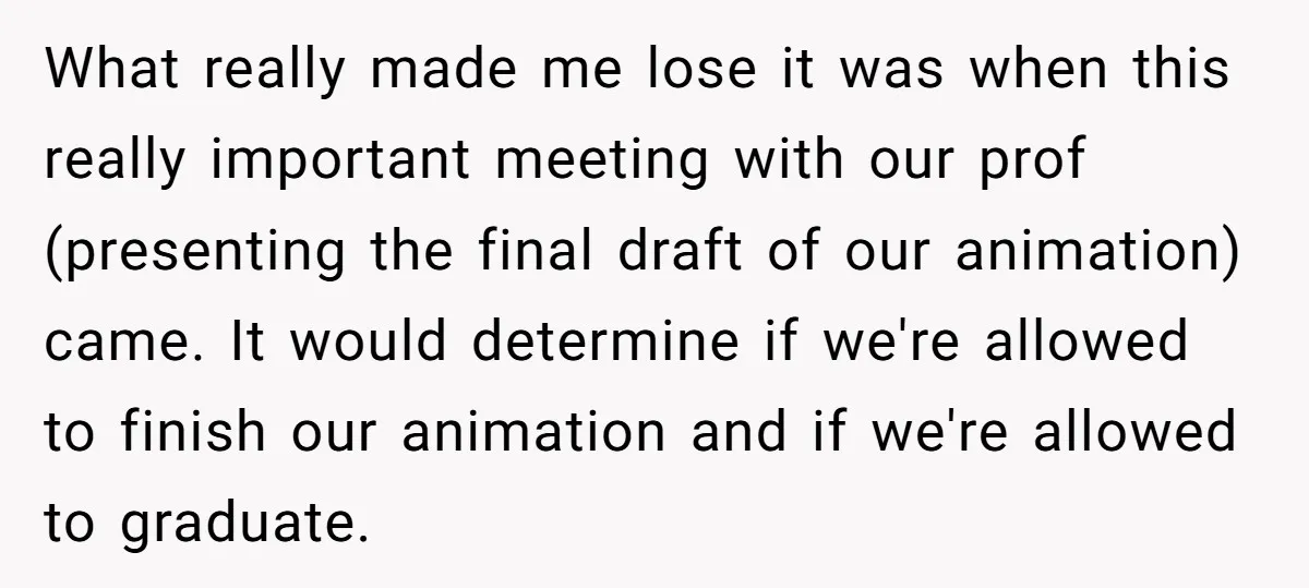 What really made me lose it was when this really important meeting with our prof (presenting the final draft of our animation) came. It would determine if we're allowed to...