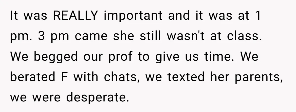 It was REALLY important and it was at 1 pm. 3 pm came she still wasn't at class. We begged our prof to give us time. We berated F with...