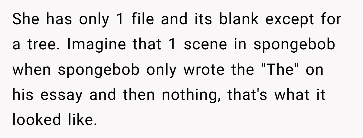 She has only 1 file and its blank except for a tree. Imagine that 1 scene in spongebob when spongebob only wrote the "The" on his essay and then nothing,...