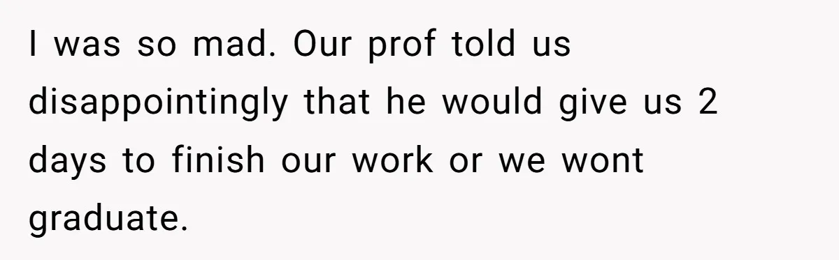 I was so mad. Our prof told us disappointingly that he would give us 2 days to finish our work or we wont graduate.