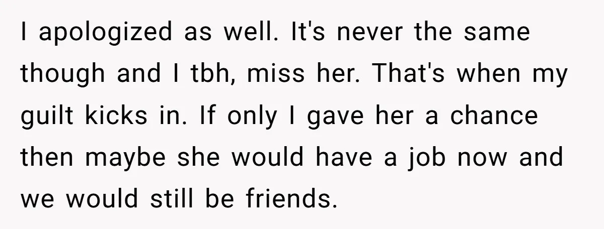 I apologized as well. It's never the same though and I tbh, miss her. That's when my guilt kicks in. If only I gave her a chance then maybe she...