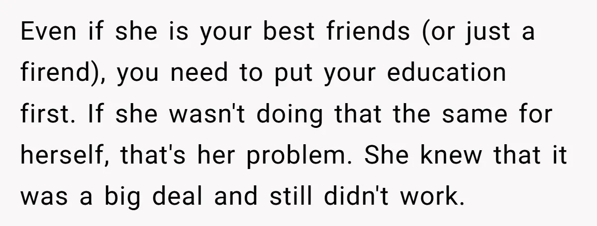 Even if she is your best friends (or just a firend), you need to put your education first. If she wasn't doing that the same for herself, that's her problem....