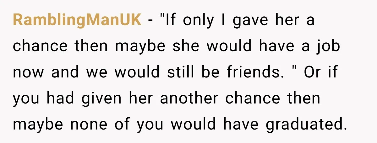 RamblingManUK − "If only I gave her a chance then maybe she would have a job now and we would still be friends. " Or if you had given her...